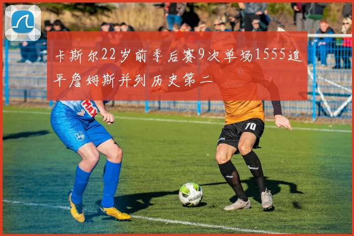 卡斯尔22岁前季后赛9次单场1555追平詹姆斯并列历史第二